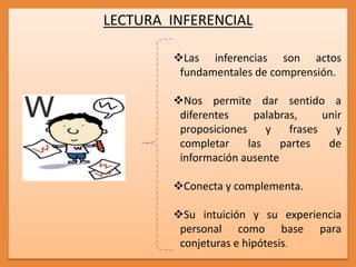 LECTURA INFERENCIAL
Las inferencias son actos
fundamentales de comprensión.
Nos permite dar sentido a
diferentes palabras, unir
proposiciones y frases y
completar las partes de
información ausente
Conecta y complementa.
Su intuición y su experiencia
personal como base para
conjeturas e hipótesis.
 