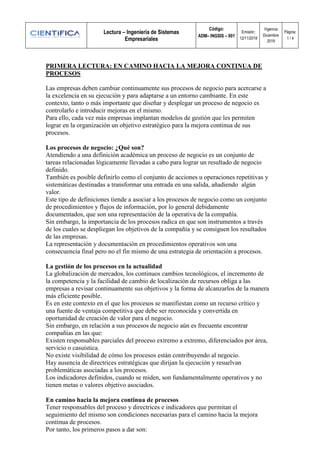 Lectura – Ingeniería de Sistemas
Empresariales
Código:
ADM– INGSIS – 001
Emisión:
12/11/2018
Vigencia
Diciembre
2019
Página:
1 / 4
PRIMERA LECTURA: EN CAMINO HACIA LA MEJORA CONTINUA DE
PROCESOS
Las empresas deben cambiar continuamente sus procesos de negocio para acercarse a
la excelencia en su ejecución y para adaptarse a un entorno cambiante. En este
contexto, tanto o más importante que diseñar y desplegar un proceso de negocio es
controlarlo e introducir mejoras en el mismo.
Para ello, cada vez más empresas implantan modelos de gestión que les permiten
lograr en la organización un objetivo estratégico para la mejora continua de sus
procesos.
Los procesos de negocio: ¿Qué son?
Atendiendo a una definición académica un proceso de negocio es un conjunto de
tareas relacionadas lógicamente llevadas a cabo para lograr un resultado de negocio
definido.
También es posible definirlo como el conjunto de acciones u operaciones repetitivas y
sistemáticas destinadas a transformar una entrada en una salida, añadiendo algún
valor.
Este tipo de definiciones tiende a asociar a los procesos de negocio como un conjunto
de procedimientos y flujos de información, por lo general debidamente
documentados, que son una representación de la operativa de la compañía.
Sin embargo, la importancia de los procesos radica en que son instrumentos a través
de los cuales se despliegan los objetivos de la compañía y se consiguen los resultados
de las empresas.
La representación y documentación en procedimientos operativos son una
consecuencia final pero no el fin mismo de una estrategia de orientación a procesos.
La gestión de los procesos en la actualidad
La globalización de mercados, los continuos cambios tecnológicos, el incremento de
la competencia y la facilidad de cambio de localización de recursos obliga a las
empresas a revisar continuamente sus objetivos y la forma de alcanzarlos de la manera
más eficiente posible.
Es en este contexto en el que los procesos se manifiestan como un recurso crítico y
una fuente de ventaja competitiva que debe ser reconocida y convertida en
oportunidad de creación de valor para el negocio.
Sin embargo, en relación a sus procesos de negocio aún es frecuente encontrar
compañías en las que:
Existen responsables parciales del proceso extremo a extremo, diferenciados por área,
servicio o casuística.
No existe visibilidad de cómo los procesos están contribuyendo al negocio.
Hay ausencia de directrices estratégicas que dirijan la ejecución y resuelvan
problemáticas asociadas a los procesos.
Los indicadores definidos, cuando se miden, son fundamentalmente operativos y no
tienen metas o valores objetivo asociados.
En camino hacia la mejora continua de procesos
Tener responsables del proceso y directrices e indicadores que permitan el
seguimiento del mismo son condiciones necesarias para el camino hacia la mejora
continua de procesos.
Por tanto, los primeros pasos a dar son:
 