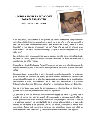 Lectura Inicial en Pedagogía Para el Encuentro
LECTURA INICIAL EN PEDAGOGÍA
PARA EL ENCUENTRO
Por: OSCAR LOPEZ DORIA
Con frecuencia, escuchamos a los padres de familia establecer comparaciones
entre los establecimientos educativos, a partir de si su niño o niña ya aprendió a
leer. Se escuchan intervenciones como: “esa maestra es buena, tiene a la niña
leyendo”, el mío esta en preescolar y ya lee”, “esa niña ya está en primero y no
sabe ni la O”, “la voy a cambiar de colegio porque ya termina el preescolar y no
sabe leer”.
Las anteriores son preocupaciones que se pueden percibir como normales desde
el padre de familia, que toma como indicativo del saber los avances en lectura y
escritura de los niños y niñas.
En adelante, desde Pedagogía Para el Encuentro, se hará una reflexión acerca de
los requerimientos para la iniciación de los procesos de lectura y escritura en los
niños.
Se presentaran argumentos y se evidenciará, en este documento, la tesis que
para iniciar en los procesos de lectura es necesario una intervención sistémica del
desarrollo del lenguaje en el niño. Las evidencias son producto de la investigación
que adelanta el autor, sobre el tema, en el Liceo León de Greiff de la Fundación
Educativa Ana Carmela Gómez de López” en el municipio de Cerete en Colombia.
Se ha encontrado una serie de apreciaciones e interrogantes en docentes y
padres, las cuales se pueden sintetizar en las siguientes:
¿Cómo van a leer los niños si aún no conocen todas las letras?, ¿Cómo van a
escribir si nunca han escrito antes? ¿Es necesario el aprestamiento? ¿No es
mejor que los niños estén maduros en lo motor y lo perceptivo para que la lectura
y la escritura se den?, No es más fácil ir de lo simple a lo complejo o, lo que es lo
mismo, de las letras a las palabras, de ahí las frases, y después a textos más
complejos ¿Desde qué momento o para ser más específicos desde que edad se
debe enseñar a leer y escribir? ¿Los niños de preescolar deben salir leyendo?
 