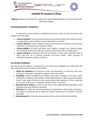 Licda. Analys Milano – Departamento de Idiomas © 2020
Unidad VI: Lectura crítica.
Objetivo: Analizar el contenido de textos de la especialidad tomando en cuenta el punto de
vista de los autores.
LECTURA INTENSIVA Y EXTENSIVA:
Es importante conocer algunas consideraciones previas sobre los tipos de lectura más
usados, entre ellos están:
 Lectura receptiva: Se da cuando la persona lectora quiere disfrutar del material impreso
o simplemente quiere entender lo que se describe en un artículo.
 Lectura reflexiva: se lee un pasaje y después interrumpimos el proceso de lectura para
reflexionar o contrastar lo que acabamos de leer.
 Lectura global:es la lectura que tiene como objetivo conseguir una impresión global
del contenido del texto (en este caso, se aplica el skimming como estrategia base)
 Lectura selectiva: el propósito del lector es localizar la información específica sobre el
texto, para ello usa el scanning haciendo una lectura rápida hasta conseguir la
información deseada y detener la lectura.
LA LECTURA INTENSIVA:
Este tipo de lectura analítica, se fundamenta en la comprensión detallada de la información del
texto, teniendo ciertos principios fundamentales:
1. Visión de conjunto:esta se logra por medio del previewing y el skimming; esta visión
contribuye a una mejor organización posterior de la información.
2. Propósito: el lector predetermina el objetivo que quiere conseguir con la lectura ¿Qué
información necesita?¿cuáles detalles? ¿Dónde debe enfocarse, ideas, secuencia de ideas,
hechos? ¿qué tanta información y por cuando tiempo debe retenerla? ¿Cómo o para que
se va a usar la información, entrevista, debate, informe, un examen?
3. Ejecución de la lectura: se trata de leer línea a línea, detenidamente pensando en las
preguntas base que deseamos responder.
4. Resumen: por medio del mismo se persigue la reorganización de las ideas principales y
secundarias. Se propone que se hagan por párrafo a párrafo para no olvidar los puntos
esenciales.
5. Autoevaluación: se trata de una evaluación interna sobre la información retenida.
 