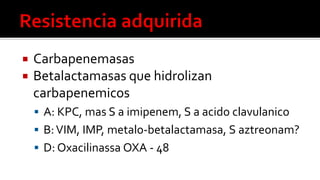  Carbapenemasas
 Betalactamasas que hidrolizan
carbapenemicos
 A: KPC, mas S a imipenem, S a acido clavulanico
 B:VIM, IMP, metalo-betalactamasa, S aztreonam?
 D: Oxacilinassa OXA - 48
 