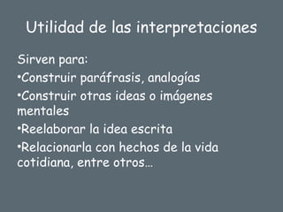 Utilidad de las interpretaciones
Sirven para:
•Construir paráfrasis, analogías
•Construir otras ideas o imágenes
mentales
•Reelaborar la idea escrita
•Relacionarla con hechos de la vida
cotidiana, entre otros…
 