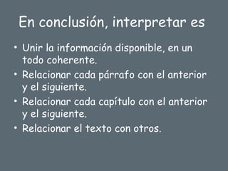 En conclusión, interpretar es
• Unir la información disponible, en un
todo coherente.
• Relacionar cada párrafo con el anterior
y el siguiente.
• Relacionar cada capítulo con el anterior
y el siguiente.
• Relacionar el texto con otros.
 