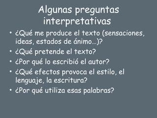 Algunas preguntas
interpretativas
• ¿Qué me produce el texto (sensaciones,
ideas, estados de ánimo…)?
• ¿Qué pretende el texto?
• ¿Por qué lo escribió el autor?
• ¿Qué efectos provoca el estilo, el
lenguaje, la escritura?
• ¿Por qué utiliza esas palabras?
 