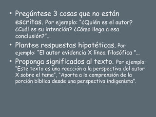 • Pregúntese 3 cosas que no están
escritas. Por ejemplo: “¿Quién es el autor?
¿Cuál es su intención? ¿Cómo llega a esa
conclusión?”…
• Plantee respuestas hipotéticas. Por
ejemplo: “El autor evidencia X línea filosófica ”…
• Proponga significados al texto. Por ejemplo:
“Este texto es una reacción a la perspectiva del autor
X sobre el tema”, “Aporta a la comprensión de la
porción bíblica desde una perspectiva indigenista”.
 