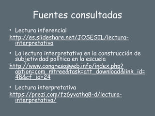 Fuentes consultadas
• Lectura inferencial
http://es.slideshare.net/JOSESIL/lectura-
interpretativa
• La lectura interpretativa en la construcción de
subjetividad política en la escuela
http://www.congresosweb.info/index.php?
option=com_mtree&task=att_download&link_id=
48&cf_id=24
• Lectura interpretativa
https://prezi.com/fz6yvathq8-d/lectura-
interpretativa/
 