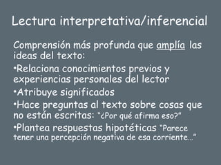 Lectura interpretativa/inferencial
Comprensión más profunda que amplía las
ideas del texto:
•Relaciona conocimientos previos y
experiencias personales del lector
•Atribuye significados
•Hace preguntas al texto sobre cosas que
no están escritas: “¿Por qué afirma eso?”
•Plantea respuestas hipotéticas “Parece
tener una percepción negativa de esa corriente…”
 