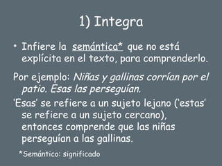 1) Integra
• Infiere la semántica* que no está
explícita en el texto, para comprenderlo.
Por ejemplo: Niñas y gallinas corrían por el
patio. Esas las perseguían.
‘Esas’ se refiere a un sujeto lejano (‘estas’
se refiere a un sujeto cercano),
entonces comprende que las niñas
perseguían a las gallinas.
*Semántico: significado
 