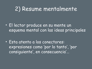 2) Resume mentalmente
• El lector produce en su mente un
esquema mental con las ideas principales
• Esta atento a los conectores:
expresiones como ‘por lo tanto’, ‘por
consiguiente’, en consecuencia’…
 