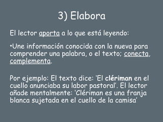 3) Elabora
El lector aporta a lo que está leyendo:
•Une información conocida con la nueva para
comprender una palabra, o el texto; conecta,
complementa.
Por ejemplo: El texto dice: ‘El clériman en el
cuello anunciaba su labor pastoral’. El lector
añade mentalmente: ‘Clériman es una franja
blanca sujetada en el cuello de la camisa’
 