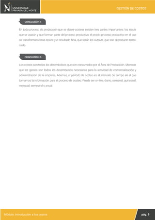 pág. 9
Módulo: Introducción a los costos
GESTIÓN DE COSTOS
CONCLUSIÓN 4
En todo proceso de producción que se desee costear existen tres partes importantes: los inputs
que se usarán y que forman parte del proceso productivo; el propio proceso productivo en el que
se transforman estos inputs; y el resultado final, que serán los outputs, que son el producto termi-
nado.
Los costos son todos los desembolsos que son consumidos por el Área de Producción. Mientras
que los gastos son todos los desembolsos necesarios para la actividad de comercialización y
administración de la empresa. Además, el período de costeo es el intervalo de tiempo en el que
tomamos la información para el proceso de costeo. Puede ser on-line, diario, semanal, quincenal,
mensual, semestral o anual.
CONCLUSIÓN 5
 