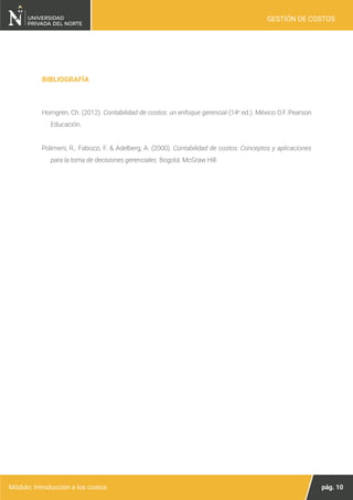 pág. 10
Módulo: Introducción a los costos
GESTIÓN DE COSTOS
Horngren, Ch. (2012). Contabilidad de costos: un enfoque gerencial (14a
ed.). México D.F.:Pearson
Educación.
Polimeni, R., Fabozzi, F. & Adelberg, A. (2000). Contabilidad de costos: Conceptos y aplicaciones
para la toma de decisiones gerenciales. Bogotá: McGraw Hill.
BIBLIOGRAFÍA
 