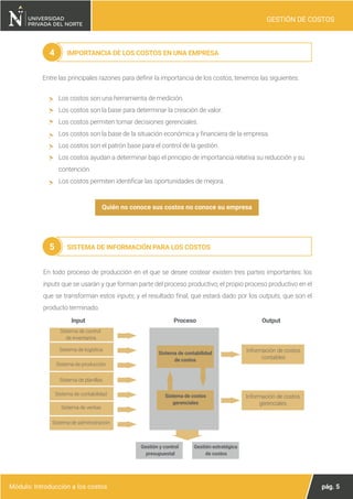 pág. 5
Módulo: Introducción a los costos
GESTIÓN DE COSTOS
IMPORTANCIA DE LOS COSTOS EN UNA EMPRESA
4
Entre las principales razones para definir la importancia de los costos, tenemos las siguientes:
Los costos son una herramienta de medición.
Los costos son la base para determinar la creación de valor.
Los costos permiten tomar decisiones gerenciales.
Los costos son la base de la situación económica y financiera de la empresa.
Los costos son el patrón base para el control de la gestión.
Los costos ayudan a determinar bajo el principio de importancia relativa su reducción y su
contención.
Los costos permiten identificar las oportunidades de mejora.
SISTEMA DE INFORMACIÓN PARA LOS COSTOS
5
Quién no conoce sus costos no conoce su empresa
En todo proceso de producción en el que se desee costear existen tres partes importantes: los
inputs que se usarán y que forman parte del proceso productivo; el propio proceso productivo en el
que se transforman estos inputs; y el resultado final, que estará dado por los outputs, que son el
producto terminado.
Proceso Output
Sistema de contabilidad
de costos
Información de costos
contables
Sistema de costos
gerenciales
Sistema de control
de inventarios
Sistema de logística
Sistema de producción
Sistema de planillas
Sistema de contabilidad
Sistema de ventas
Sistema de administración
Información de costos
gerenciales
Input
Gestión y control
presupuestal
Gestión estratégica
de costos
 