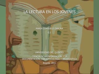 LA LECTURA EN LOS JOVENES



           MARIA CONSUELO ZAMORA
                     G.1




          UNIVERSIDAD DEL QUINDIO
       CIENCIA DE LA INFORMACIÓN Y LA
DOCUMENTACIÓN, BIBLIOTECOLOGÍA Y ARCHIVISTICA
                 Bogotá, 2011
 