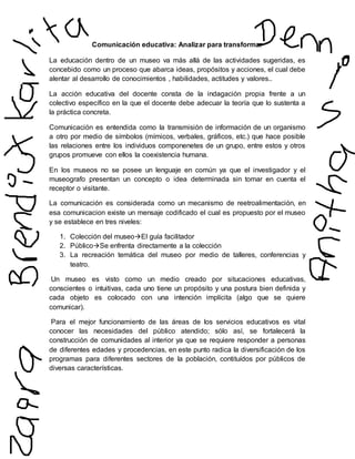 Comunicación educativa: Analizar para transformar
La educación dentro de un museo va más allá de las actividades sugeridas, es
concebido como un proceso que abarca ideas, propósitos y acciones, el cual debe
alentar al desarrollo de conocimientos , habilidades, actitudes y valores..
La acción educativa del docente consta de la indagación propia frente a un
colectivo específico en la que el docente debe adecuar la teoría que lo sustenta a
la práctica concreta.
Comunicación es entendida como la transmisión de información de un organismo
a otro por medio de símbolos (mímicos, verbales, gráficos, etc.) que hace posible
las relaciones entre los individuos componenetes de un grupo, entre estos y otros
grupos promueve con ellos la coexistencia humana.
En los museos no se posee un lenguaje en común ya que el investigador y el
museografo presentan un concepto o idea determinada sin tomar en cuenta el
receptor o visitante.
La comunicación es considerada como un mecanismo de reetroalimentación, en
esa comunicacion existe un mensaje codificado el cual es propuesto por el museo
y se establece en tres niveles:
1. Colección del museoEl guía facilitador
2. PúblicoSe enfrenta directamente a la colección
3. La recreación temática del museo por medio de talleres, conferencias y
teatro.
Un museo es visto como un medio creado por situcaciones educativas,
conscientes o intuitivas, cada uno tiene un propósito y una postura bien definida y
cada objeto es colocado con una intención implícita (algo que se quiere
comunicar).
Para el mejor funcionamiento de las áreas de los servicios educativos es vital
conocer las necesidades del público atendido; sólo así, se fortalecerá la
construcción de comunidades al interior ya que se requiere responder a personas
de diferentes edades y procedencias, en este punto radica la diversificación de los
programas para diferentes sectores de la población, contituídos por públicos de
diversas características.
 