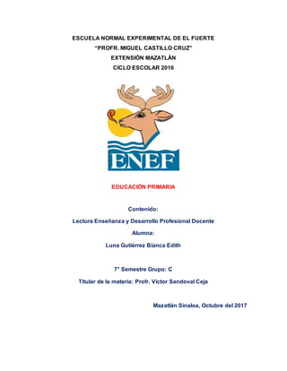 ESCUELA NORMAL EXPERIMENTAL DE EL FUERTE
“PROFR. MIGUEL CASTILLO CRUZ”
EXTENSIÓN MAZATLÁN
CICLO ESCOLAR 2016
EDUCACIÓN PRIMARIA
Contenido:
Lectura Enseñanza y Desarrollo Profesional Docente
Alumna:
Luna Gutiérrez Bianca Edith
7° Semestre Grupo: C
Titular de la materia: Profr. Víctor Sandoval Ceja
Mazatlán Sinaloa, Octubre del 2017
 