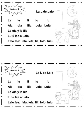 La L de Lalo
La le li lo lu
Ala ola lila Lola Lulú
La ola y la lila
Lulú lee a Lalo.
Lalo lee: lala, lele, lili, lolo, lulu.
La L de Lalo
La le li lo lu
Ala ola lila Lola Lulú
La ola y la lila
Lulú lee a Lalo.
Lalo lee: lala, lele, lili, lolo, lulu.
Lectura 1
Lectura 1
 