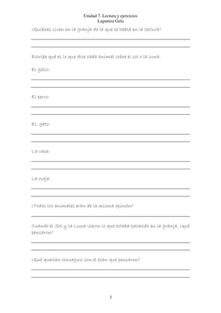 Unidad 7. Lectura y ejercicios
                                Laguntza Gela
¿Quiénes viven en la granja de la que se habla en la lectura?




Escribe qué es lo que dice cada animal sobre el sol o la luna:

El gallo:




El perro:




EL gato:




La vaca:




La oveja:




¿Todos los animales eran de la misma opinión?


Cuando el Sol y la Luna vieron lo que estaba pasando en la granja, ¿qué
pensaron?




¿Qué querían conseguir con el plan que pensaron?




                                       3
 