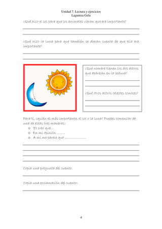 Unidad 7. Lectura y ejercicios
                               Laguntza Gela
¿Qué hizo el sol para que los animales vieran que era importante?




¿Qué hizo la luna para que también se dieran cuenta de que ella era
importante?




                                          ¿Qué nombre tienen los dos astros
                                          que aparecen en la lectura?




                                          ¿Qué otros astros celestes conoces?




Para tí, ¿quién es más importante, el sol o la luna? Puedes comenzar de
una de estas tres maneras:
   o Yo creo que…
   o En mi opinión ……..
   o A mí me parece que …………………




Copia una pregunta del cuento.


Copia una exclamación del cuento:




                                      4
 