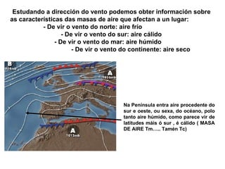 Estudando a dirección do vento podemos obter información sobre as características das masas de aire que afectan a un lugar: - De vir o vento do norte: aire frío   - De vir o vento do sur: aire cálido - De vir o vento do mar: aire húmido   - De vir o vento do continente: aire seco Na Península entra aire procedente do sur e oeste, ou sexa, do océano, polo tanto aire húmido, como parece vir de latitudes máis ó sur , é cálido ( MASA DE AIRE Tm….. Tamén Tc) Prof. ISAAC BUZO SÁNCHEZ 