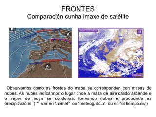 FRONTES Comparación cunha imaxe de satélite Observamos como as frontes do mapa se corresponden con masas de nubes. As nubes indícannos o lugar onde a masa de aire cálido ascende e o vapor de auga se condensa, formando nubes e producindo as precipitacións  ( ** Ver en “aemet”  ou “meteogalicia”  ou en “el tiempo.es”) Prof. ISAAC BUZO SÁNCHEZ 