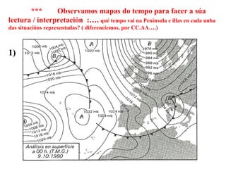 ***  Observamos mapas do tempo para facer a súa lectura / interpretación  :….  qué tempo vai na Península e illas en cada unha das situacións representadas? ( diferenciemos, por CC.AA….) 1) 