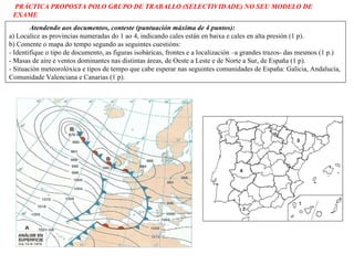 Atendendo aos documentos, conteste (puntuación máxima de 4 puntos): a) Localice as provincias numeradas do 1 ao 4, indicando cales están en baixa e  cales en alta presión (1 p). b) Comente o mapa do tempo segundo as seguintes cuestións: - Identifique o tipo de documento, as figuras isobáricas, frontes e a  localización –a grandes trazos- das mesmos (1 p.)  - Masas de aire e ventos dominantes nas distintas áreas, de Oeste a Leste e  de Norte a Sur, de España (1 p). - Situación meteorolóxica e tipos de tempo que cabe esperar nas seguintes comunidades de España: Galicia, Andalucía, Comunidade Valenciana e Canarias (1 p). PRÁCTICA PROPOSTA POLO GRUPO DE TRABALLO (SELECTIVIDADE) NO SEU MODELO DE EXAME 