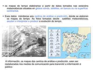 A información, os mapas dos centros de análise e predicción, soen ser reelaborados nos medios de comunicación para transmitir a información ó público os mapas do tempo elabóranse a partir de datos tomados nas estacións meteorolóxicas situadas en  globos sonda, satélites, en barcos ou na superficie  continental .   Eses datos  mándanse aos  centros de análise e predicción , donde se elaboran os mapas do tempo. As fotos tomadas desde  satélites meteorolóxicos,  axudan a   interpretar e predecir  a evolución do tempo.  