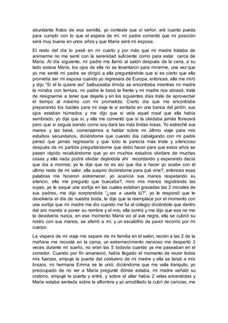 abundante frutos de esa semilla, yo conteste que sí señor, aré cuanto pueda
para cumplir con lo que el espera de mí, mi padre comentó que mi posición
será muy buena en unos años y que María será mi esposa.
El resto del día lo pasé en mi cuarto y por más que mi madre trataba de
animarme no me sentí con la serenidad suficiente como para estar cerca de
María. Al día siguiente, mi padre me llamó al salón después de la cena, a su
lado estava María, los ojos de ella no se levantaron para mirarme, una vez que
yo me senté mi padre se dirigió a ella preguntándole que si es cierto que ella
prometía ser mi esposa cuando yo regresara de Europa, entonces, ella me miró
y dijo “Si él lo quiere así” balbuceaba tímida se encontraba mientras mi madre
la miraba con ternura, mi padre le besó la frente y mi madre nos abrasó, traté
de resignarme a tener que dejarla y en los siguientes días trate de aprovechar
el tiempo al máximo con mi prometida. Cierto día que me encontraba
preparando los baúles para mi viaje la vi sentada en una banca del jardín, sus
ojos estaban húmedos y me dijo que si veía aquel rosal que ella había
sembrado, yo dije que sí, y ella me comentó que si la olvidaba jamás florecerá
pero que si seguía siendo como soy dará las más lindas rosas. Yo estreché sus
manos y las besé, comenzamos a hablar sobre mi último viaje para mis
estudios secundarios, diciéndome que cuando iba cabalgando con mi padre
pensó que jamás regresaría y que todo le parecía más triste y silencioso
después de mi partida preguntándome que debo hacer para que estos años se
pasen rápido recalcándome que yo en muchos estudios olvidare de muchas
cosas y ella nada podrá olvidar dejándola ahí recordando y esperando decía
que iba a morirse; yo le dije que no es así que iba a hacer yo acabe con el
ultimo resto de mi valor, ella suspiro diciéndome para qué vine?, entonces esas
palabras me hicieron estremecer, yo acaricié sus manos respetando su
silencio, ella me pregunto que buscaba?, miro mis manos registrando las
suyas, yo le saque una sortija en las cuales estaban gravadas las 2 iniciales de
sus padres, me dijo sorprendida “¿vas a usarla tú?”, yo le respondí que le
devolvería el día de nuestra boda, le dije que la reemplace por el momento con
una sortija que mi madre me dio cuando me fui al colegio diciéndole que dentro
del aro mande a poner su nombre y el mío, ella sonrió y me dijo que esa no me
la devolvería nunca, en ese momento María vio al ave negra, ella se cubrió su
rostro con sus manos, se aferró a mí, y un escalofrío de pavor recorrió por mi
cuerpo.
La víspera de mi viaje me separe de mi familia en el salón, recién a las 2 de la
mañana me recosté en la cama, un estremecimiento nervioso me despertó 3
veces durante mi sueño, no eran las 5 todavía cuando ya me paseaban en el
corredor. Cuando por fin amaneció, había llegado el momento de reunir todas
mis fuerzas, empuje la puerta del costurero de mi madre y ella se lanzó a mis
brazos, mi hermana Emma se le unió, diciéndome que me valla tranquilo, yo
preocupado de no ver a María pregunté dónde estaba, mi madre señaló su
oratorio, empujé la puerta y entré, y sobre el altar había 2 velas encendidas y
María estaba sentada sobre la alfombra y yo arrodillado la cubrí de caricias, me
 