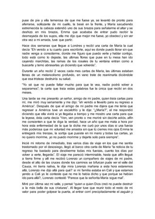 puse de pie y ella temerosa de que me fuese ya, se levantó de pronto para
aferrarse, sollozante de mi cuello, la besé en la frente, y María sacudiendo
estremecida la cabeza extendió uno de sus brazos para señalarme el altar y se
deshizo en mis brazos, Emma que acababa de entrar pudo recibir la
desmayada de los suyos, ella me dijo que mejor me fuese, yo obedecí y sin ver
otra vez a mi amada, tuve que partir.
Hace dos semanas que llegue a Londres y recibí una carta de María la cual
decía “Eh venido a tu cuarto para escribirte, aquí es donde puedo llorar sin que
nadie venga a consolarme, donde me figuro que puedo verte y hablar contigo,
todo está como lo dejaste, las ultimas flores que puse en tu mesa han ido
cayendo marchitas, las ramas de los rosales de tu ventana entran como a
buscarte y temo abrasarlas yo diciendo que volverás”.
Durante un año recibí 2 veces cada mes cartas de María, las últimas estaban
llenas de un melancolismo profundo, en vano trate de reanimarla diciéndole
que esa tristeza destruiría su salud.
“Yo sé que no puede faltar mucho para que te vea, nadie podrá volver a
separarnos”; la carta que traía estas palabras fue la única que recibí en dos
meses.
Una tarde se me presento un señor, amigo de mi padre, quien traía cartas para
mí, me miró muy seriamente y me dijo: “eh venido a llevarlo para su regreso a
América”. Después de que el amigo de mi padre me dijera que me tenía que
regresar a América tuve un escalofrío y le dije: “¿María?”, el me respondió
diciendo que ella vivirá si yo llegaba a tiempo y me mostro una carta para que
la leyese, ésta carta decía “Ven, ven pronto o me moriré sin decirte adiós, alfín
me consienten a que te diga la verdad, hace un año que me mata a hora por
hora esta enfermedad de la que la dicha me curó por unos días si una fuerza
más poderosa que mi voluntad me arrastra sin que tú cierres mis ojos Emma te
entregará mis trenzas, la sortija que pusiste en mi mano y todas tus cartas, yo
no quiero morirme, yo no puedo morirme y dejarte solo para siempre”.
Inicié mi retorno de inmediato, tras varios días de viaje en los que me sentía
trastornado por el desosiego, llegó al barco otra carta de María “la noticia de tu
regreso ha bastado para devolverme todas mis fuerzas, cuento los días por
volver a verte, llegarás”. El viaje me pareció interminable, hasta que alfín llegué
a tierra firme y allí me recibió Lorenzo un compañero de viajes de mi padre,
desde el alto de las cruces donde los caminos se bifurcan pude ver el valle del
Cauca, mi tierra nativa, le dije mira Lorenzo mañana a esta hora estaremos
allá, Lorenzo me dijo allá para qué? si mi familia estaba en Cali y que estamos
yendo a Cali yo le conteste que no me lo había dicho y que porque se habían
ido para allá?, Lorenzo contestó “Parece que la señorita María sigue mal”.
Miré por última vez mi valle, y pensé “quien a quien Dios creó no puede destruir
a la más bella de sus criaturas”. Al llegar tuve que reunir todo el resto de mi
valor para poder golpear la puerta, al entrar corrí precipitadamente el zaguán y
 