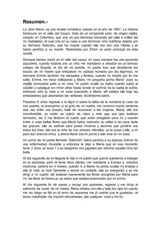 Resumen.-
La obra María, es una novela romántica creada en el año de 1867, La historia
transcurre en el valle del Cauca, trata de un inmigrante judío, de origen inglés,
casado en Colombia, que vive en una hermosa hacienda del valle a orillas del
río Sabaletas, el cual cría en su casa a una hermosa niña huérfana dejada por
su hermano Salomón, que ha muerto cuando ella era aún una infante y ya
había perdido a su madre. Redactada por Efraín un actor principal de esta
novela.
Siempre hemos vivido en el valle del cauca, mi casa siempre fue una ascienda
azucarera, cuando todavía era un niño me mandaron a estudiar en un famoso
colegio de Bogotá, el día de mi partida, mi padre tuvo que desatarme los
brazos de mi madre que enlazaban mi cabeza húmeda por las lágrimas, mi
hermana Emma también me abrazaba y lloraba, cuando mi madre por fin me
soltó, Emma me besó sollozando y María “mi pequeña prima María” puso su
mejilla sonrosada junto a mi cara; mi padre ocultó su rostro cuando subió al
caballo y cabalgue sin mirar atrás hasta donde el camino da la vuelta la colina,
entonces volví la vista a mi casa buscando a María, allí estaba ella bajo las
enredaderas que adornaban las ventanas diciéndome adiós.
Pasados 6 años regresé a lo lejos vi sobre la falda de la montaña la casa de
mis padres, al acercarme oí el grito de mi madre, me conmoví mucho sentirme
otra vez entre sus brazos, traté de reconocer a las mujeres, María, ella era
inconfundible, su rostro se cubrió de rubor y note que sus ojos estaban
húmedos, las 3 me llevaron al cuarto que avían arreglado para mí y cuando
entré vi unas bellas flores que María había colocado, la voltee a ver para darle
las gracias, ella se esforzó para poder mirarme y decirme que pondría una
todos los días, ella era la niña de mis amores infantiles, yo la quise y ella a mí
pero aun éramos niños y ahora María era mi prima y ella vivía en mi casa.
Un primo de mi padre llamado “Salomón” había perdido a su esposa víctima de
una enfermedad incurable y entonces le dejo a María que en esa momento
tenía 3 años yo tenía 7 y yo desgreñe mis juguetes por admirar aquella niña tan
bella.
Al día siguiente de mi llegada le dije a mi padre que quería quedarme a trabajar
en la ascienda, pero él tenía otros planes; me mandaría a Europa a estudiar
medicina, partiría en 4 meses, cuando vi a María no podía ocultar mi tristeza y
ella lo notó, la mire fijamente y decidí no contarle, ella se avergonzó y yo me
dirigí a mi cuarto, allí estaban nuevamente las flores recogidas por María para
mí; las llené de besos yo ya sabía que estaba enamorado por mi prima.
Al día siguiente fui de paseo y recogí una azucenas, regresé y me dirigí al
saloncito de coser de mi madre, María estaba con ella y bajó los ojos en cuanto
me vio luego se fijó en el ramo de azucenas me di cuenta que le gustaban, un
temor indefinible me impidió ofrecérselas, dije cualquier cosa y me fui.
 