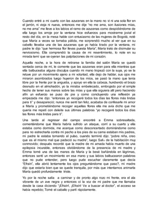Cuando entré a mi cuarto con las azucenas en la mano no vi ni una sola flor en
el jarrón, ni vieja ni nueva, entonces me dije “no me ama, son ilusiones mías,
no me ama” me lleve a los labios el ramo de azucenas como despidiéndome de
ella luego los arroje por la ventana hice esfuerzos para mostrarme jovial el
resto del día, en la mesa hable con entusiasmo de las mujeres de Bogotá, noté
que María a veces se tornaba pálida, me sorprendió mucho al ver que en su
cabello llevaba una de las azucenas que yo había tirado por la ventana, mi
padre le dijo “que hermosa flor llevas puesta María”, María trato de disimular su
nerviosismo. Ella comprendió la causa de mi resentimiento, lo note en su
mirada temí que se oyeran las palpitaciones de mi corazón.
Aquella noche, a la hora de retirarse la familia del salón María se quedó
sentada cerca de mí, le comente que las azucenas eran para ella mientras que
ella balbuceaba alguna disculpa cuando mi mano tropezó con la suya, yo se la
retuve por un movimiento ajeno a mi voluntad, ella dejo de hablar, sus ojos me
miraron asombrados luego huyeron de los míos, se pasó la mano que tenía
libre por la frente por la angustia, y apoyo en ella la cabeza, hundiendo el brazo
desnudo en el almohadón, yo la miraba embelecado, embrujado por el simple
hecho de tener sus manos sobre las mías y que ella siguiera allí pero haciendo
afín un esfuerzo se puso de pie y como concluyendo una reflexión ya
empezada me dijo: “entonces yo recogeré todos los días las flores más lindas
para ti” y desapareció; nunca me sentí tan feliz, acababa de confesarle mi amor
a María y prometiéndome recoger aquellas flores ella me avía dicho que me
quería me repetí con deleite sus últimas palabras “yo recogeré todos los días
las flores más lindas para ti”.
Una tarde al regresar del campo encontré a Emma sobresaltada,
comentándome que María habría sufrido un ataque, corrí a su cuarto y ella
estaba como dormida, me acerque como desconcertado dominándome como
para no estrecharla contra mi pecho a los pies de su cama estaban mis padres,
mi padre le estaba tomando el pulso, cuando terminó dijo: “pobre niña, creo
que es el mismo mal que padeció su madre”, luego Salió de la habitación muy
conmovido; después recordé que la madre de mi amada había muerto de una
epilepsia incurable, entonces olvidándome de la presencia de mi madre y
Emma tomé una de las manos de María y la besé bañándola en lágrimas,
entonces sentí un movimiento en esa mano y sus labios balbucearon palabras
que no pude entender, pero luego pude escuchar claramente que decía
“Efraín”, ella abrió lentamente los ojos preguntándome que paso?, mi madre
dijo que estaría bien que se quede tranquila, por más que intentamos animarla
María quedó profundamente triste.
Yo por la noche salía a caminar y de pronto algo rozo mi frente, era el ala
vibrante de un ave negra y entonces oí la voz de mi padre que me llamaba
desde la casa diciendo “¡Efraín!, ¡Efraín! Ve a buscar al doctor”, el acceso se
había repetido; Tomé el caballo y partí rápidamente.
 