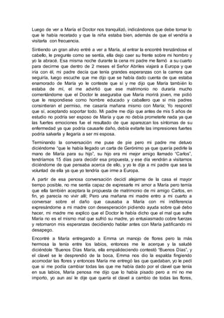 Luego de ver a María el Doctor nos tranquilizó, indicándonos que debe tomar lo
que le había recetado y que la niña estaba bien, además de que el vendría a
visitarla con frecuencia.
Sintiendo un gran alivio entré a ver a María, al entrar la encontré trenzándose el
cabello, le pregunte como se sentía, ella dejo caer su frente sobre mi hombro y
yo la abracé. Esa misma noche durante la cena mi padre me llamó a su cuarto
para decirme que dentro de 2 meses el Señor Abriles viajará a Europa y que
iría con él, mi padre decía que tenía grandes esperanzas con la carrera que
seguiría, luego escuche que me dijo que se había dado cuenta de que estaba
enamorado de María yo le conteste que sí y me dijo que María también lo
estaba de mí, el me advirtió que ese matrimonio no duraría mucho
comentándome que el Doctor le aseguraba que María morirá joven, me pidió
que le respondiese como hombre educado y caballero que si mis padres
consintieran el permiso, me casaría mañana mismo con María; Yo respondí
que sí, aceptando soportar todo. Mi padre me dijo que antes de mis 5 años de
estudio no podría ser esposo de María y que no debía prometerle nada ya que
las fuertes emociones fue el resultado de que aparezcan los síntomas de su
enfermedad ya que podría causarle daño, debía evitarle las impresiones fuertes
podría salvarla y llegaría a ser mi esposa.
Terminando la conversación me puse de pie pero mi padre me detuvo
diciéndome “que le había llegado un carta de Gerónimo ya que quería pedirle la
mano de María para su hijo”, su hijo era mi mejor amigo llamado “Carlos”,
tendríamos 15 días para decidir esa propuesta, y ese día vendrán a visitarnos
diciéndome de que pensaba acerca de ello, y yo le dije a mi padre que sea la
voluntad de ella ya que yo tendría que irme a Europa.
A partir de esa penosa conversación decidí alejarme de la casa el mayor
tiempo posible, no me sentía capaz de expresarle mi amor a María pero temía
que ella también aceptara la propuesta de matrimonio de mi amigo Carlos, en
fin, yo parecía no vivir allí; Pero una mañana mi madre entro a mi cuarto a
conversar sobre el daño que causaba a María con mi indiferencia
expresándome a mi madre con desesperación pidiendo ayuda sobre qué debo
hacer, mi madre me explico que el Doctor le había dicho que el mal que sufre
María no es el mismo mal que sufrió su madre, yo entusiasmado cobre fuerzas
y retomaron mis esperanzas decidiendo hablar antes con María justificando mi
desapego.
Encontré a María entregando a Emma un manojo de flores pero la más
hermosa la tenía entre los labios, entonces me le acerque y la saludé
diciéndole “Buenos Días María, ella empalideciendo contestó “Buenos Días”, y
el clavel se le desprendió de la boca, Emma nos dio la espalda fingiendo
acomodar las flores y entonces María me entregó las que quedaban, yo le pedí
que si me podía cambiar todas las que me había dado por el clavel que tenía
en sus labios, María penosa me dijo que lo había pisado pero a mí no me
importo, yo aun así le dije que quería el clavel a cambio de todas las flores,
 