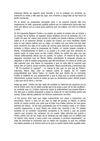 entonces María se agachó para tomarlo y me lo entrego sin mirarme, yo
estreché su mano y ella alzo los ojos, nos miramos y luego ella se fue hacia el
jardín sonriendo.
En la tarde, yo preparaba escopeta para ir de cacería cuando ella vino
trayéndome el café, queriendo pedirle perdón por mi indiferencia hacia ella casi
tocó mis labios con su mano para pedirme que me callara, me miró un instante
y salió.
Al día siguiente llegaron Carlos y su padre, yo partía al campo con un criado y
un amigo de la familia, al regresar todos estaban aún en el comedor, fui a mi
cuarto sin que me vieran pero pronto mi padre me mando a llamar y al entrar al
salón le di un estrecho abrazo al padre de Carlos, por unos instantes olvidé
todo lo que habría sufrido por su culpa, mi madre con una seña me hizo salir
para reunirme con ella en el cuarto de cocina para decirme que necesitan de
contarle a María sobre la propuesta de Carlos, mi madre acepto contarle a
María, inmediatamente la llamó a su cuarto y le contó que don Jerónimo le
quería pedir la mano para su hijo Carlos, María se cubrió los ojos con sus
manos balbuceando decía que no puede, no quiere, mi mamá le dijo que le
alegraba escuchar eso de María; María anonadada le pregunto porque se
alegraba si ella le estaba preguntada que ella decidiese, mi mamá le conto que
ella suponía que esa fuese su respuesta y que no solo ella lo suponía que
había otro al cual le causó muchos desvelos; María asombrada y temerosa dijo
“ Mi Tío también lo supuso?” , mi mama le dijo que no que era yo “Efraín”;
entonces María dejo caer su cabeza sobre el regazo de mi madre
preguntándole qué debía hacer; mi madre dijo que dentro de un momento
Carlos le hablará de sus pretensiones y que le diga que no puede aceptar su
ofrecimiento aunque mucho le honre ya que es demasiado joven. María acepto
y dijo que así lo haría, y así fue.
Antes de partir Carlos me dijo “debí de contarte mi intención de casarme con tu
prima Efraín pero me eh dado cuenta que tú la amas y que me lo has ocultado”,
yo conteste que sí y Carlos mencionó sobre la enfermedad que poseía María y
me dijo que si estaba dispuesto a pasar la mitad de mi vida sentado sobre una
tumba. Estas últimas palabras me hicieron estremecer de dolor.
A los pocos días tuve que viajar nuevamente con papa a supervisar sus
asciendas, fueron 5 días en los que no dejé de pensar en María, la última
noche mi padre recibió una carta que le trajo muy malas noticias de una grave
pérdida de dinero, él me hizo prometerle que no le contaría nada a mi madre,
cuando regresamos a casa María me contó que “anoche a las 10 estaba
sentada en el corredor haciéndole compañía a mi mamá y que de pronto
oyeron que sonaron las ventanas de mi cuarto, ellas abrieron las puerta y
vieron sobre una de las hojas de la ventana una ave negra con un chillido que
no habría oído nunca y pasó sobre sus cabezas y corrieron espantadas”; yo
traté de disimular la impresión que su relato me causaba, lo que me contaba
me había pasado a la misma hora en la que mi padre había leído aquella carta,
 