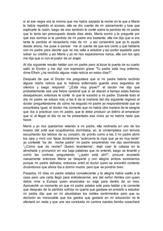 si el ave negra era la misma que me había azotado la noche en la que a María
le había repetido el acceso, ella se dio cuenta de mi azoramiento y tuve que
explicarle la razón, luego de eso también le conté sobre la perdida de mi padre
que lo tenía tan preocupado desde días atrás, María sonrió y le pregunté por
qué esa sonrisa si la perdida de mi padre era bastante; ella me dijo que si era
tanta la perdida el necesitaría más de mí y así consentirá que yo lo ayude
desde ahora, me puse a pensar me di cuenta de que era cierto y que hablaría
con mi padre para decirle que no me valla a estudiar y así poder ayudarlo para
salvar su crédito y así María y yo no nos separaremos nunca, ella con los ojos
me dijo que sí con el pudor de un ángel.
Al día siguiente resulto hablar con mi padre pero al tocar la puerta de su cuarto
salió el Doctor y me dijo con expresión grave “Tu padre está muy enfermo,
dime Efraín ¿ha recibido alguna mala noticia en estos días?”.
Después de que el Doctor me preguntara que si mi padre habría recibido
alguna maña noticia que lo hubiera enfermado guardé unos segundos de
silencio y luego respondí: “¿Está muy grave?” el doctor me dijo que
probablemente sea una fiebre cerebral que si se atacan a tiempo estas fiebres
desaparecen, entonces le conté lo que le sucedió a mi padre. Durante todo el
día mi padre se estuvo mal, a las 6 de la mañana del día siguiente regresó el
doctor preguntándome de cómo ha seguido mi padre yo respondiéndole que se
encontraba igual, el doctor me comento que no había otra manera de la sangría
que iba a practicar con mi padre, que le debe producir un delirio al amanecer
que si al llegar el día no se ha presentado esa crisis ya no habría nada que
hacer.
María y yo nos quedamos velando a mi padre, ella reclinada en uno de los
brazos del sofá que ocupábamos dormitaba, yo, la contemplaba con ternura
escuchando los latidos de su corazón, de pronto como a las 3 mi padre abrió
los ojos y miró con fijeza diciéndome “acércame la ropa que ya es muy tarde”
yo contesté “es de noche padre” mi padre sorprendido me dijo asombrado
“¿Cómo que de noche? Quiero levantarme”, dejó caer la cabeza en la
almohada y pronunció en voz baja palabras que no entendí, luego se levantó y
corrió las cortinas preguntando “¿quién está ahí?”, procuré acostarlo
nuevamente entonces María se despertó y con alegría ambos sonreíamos
porque mi padre deliraba, entonces entró el doctor quien se encontró contento
diciéndonos que ahora iba a dormir mucho pero que se pondría bien.
Pasados 10 días mi padre estaba convaleciente y la alegría había vuelto a la
casa pero una carta llegó para entristecerme, era del señor Abriles con quien
debía irme a Europa quien anunciaba su viaje para dentro de un mes.
Aproveché un momento en que mi padre estaba solo para hablar y le comente
que después de la pérdida sufrida no quería que gastase en enviarlo a estudiar
mi padre dijo que en mi abundaban los nobles sentimientos pero que su
decisión es irrevocable que los gastos que gastará en mi educación no le
afectará en nada y que una vez concluida mi carrera nuestra familia cosechará
 