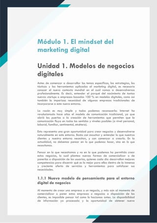 Módulo 1. El mindset del
marketing digital
Unidad 1. Modelos de negocios
digitales
Antes de comenzar a desarrollar los temas específicos, las estrategias, las
tácticas y las herramientas aplicadas al marketing digital, es necesario
conocer el nuevo contexto mundial en el cual vamos a desenvolvernos
profesionalmente. Es decir, entender el porqué del nacimiento de tantas
nuevas startups o empresas basadas 100 % en modelos digitales, como así
también la imperiosa necesidad de algunas empresas tradicionales de
incorporarse a este nuevo entorno.
La razón es muy simple y todos podemos reconocerla: Internet ha
revolucionado hace años el modelo de comunicación tradicional, ya que
abrió las puertas a la creación de herramientas que permiten que la
comunicación fluya en todos los sentidos y niveles posibles (a nivel personal,
laboral, familiar, sentimental, etcétera).
Esto representa una gran oportunidad para crear negocios y desenvolverse
naturalmente en este entorno. Basta con escuchar y entender lo que nuestros
clientes y nuestro entorno necesitan, y con comenzar a crearlo. En la
actualidad, no debemos pensar en lo que podemos hacer, sino en lo que
necesitamos.
Pensar en lo que necesitamos y no en lo que podemos ha permitido crear
estos negocios, lo cual plantea nuevas formas de comercializar o de
ponerlos a disposición de los usuarios, quienes cada día desarrollan mejores
competencias para discernir qué es lo mejor para ellos dentro de la inmensa
y creciente oferta de servicios y herramientas para satisfacer sus
necesidades.
1.1.1 Nuevo modelo de pensamiento para el entorno
digital de negocios
Al momento de crear una empresa o un negocio, y más aún al momento de
comercializar o poner estas empresas o negocios a disposición de los
clientes, es imposible pensar tal como lo hacíamos antes. La disponibilidad
de información ya procesada y la oportunidad de obtener nueva
 