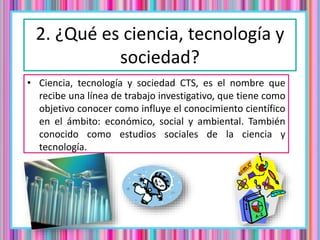 2. ¿Qué es ciencia, tecnología y
sociedad?
• Ciencia, tecnología y sociedad CTS, es el nombre que
recibe una línea de trabajo investigativo, que tiene como
objetivo conocer como influye el conocimiento científico
en el ámbito: económico, social y ambiental. También
conocido como estudios sociales de la ciencia y
tecnología.
 
