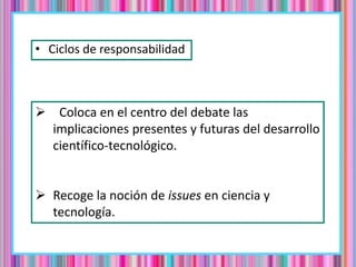 • Ciclos de responsabilidad
 Coloca en el centro del debate las
implicaciones presentes y futuras del desarrollo
científico-tecnológico.
 Recoge la noción de issues en ciencia y
tecnología.
 