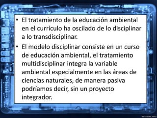 • El tratamiento de la educación ambiental
en el currículo ha oscilado de lo disciplinar
a lo transdisciplinar.
• El modelo disciplinar consiste en un curso
de educación ambiental, el tratamiento
multidisciplinar integra la variable
ambiental especialmente en las áreas de
ciencias naturales, de manera pasiva
podríamos decir, sin un proyecto
integrador.
 