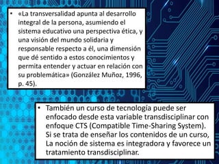 • «La transversalidad apunta al desarrollo
integral de la persona, asumiendo el
sistema educativo una perspectiva ética, y
una visión del mundo solidaria y
responsable respecto a él, una dimensión
que dé sentido a estos conocimientos y
permita entender y actuar en relación con
su problemática» (González Muñoz, 1996,
p. 45).
• También un curso de tecnología puede ser
enfocado desde esta variable transdisciplinar con
enfoque CTS (Compatible Time-Sharing System).
Si se trata de enseñar los contenidos de un curso,
La noción de sistema es integradora y favorece un
tratamiento transdisciplinar.
 