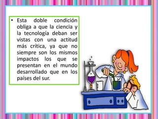 • Esta doble condición
obliga a que la ciencia y
la tecnología deban ser
vistas con una actitud
más crítica, ya que no
siempre son los mismos
impactos los que se
presentan en el mundo
desarrollado que en los
países del sur.
 