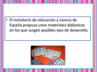 • El ministerio de educación y ciencia de
España propuso unos materiales didácticos
en los que surgen posibles ejes de desarrollo.
 