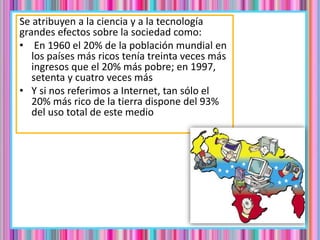 Se atribuyen a la ciencia y a la tecnología
grandes efectos sobre la sociedad como:
• En 1960 el 20% de la población mundial en
los países más ricos tenía treinta veces más
ingresos que el 20% más pobre; en 1997,
setenta y cuatro veces más
• Y si nos referimos a Internet, tan sólo el
20% más rico de la tierra dispone del 93%
del uso total de este medio
 
