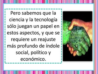 Pero sabemos que la
ciencia y la tecnología
sólo juegan un papel en
estos aspectos, y que se
requiere un reajuste
más profundo de índole
social, político y
económico.
 