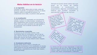 Siempre es bueno tener ciertos tips que
guien en el hacer de ciertas
actividades, a continuación te
proponemos algunas consideraciones
básicas que pueden ayudarte a
aprovechar tu tiempo de lectura .
La forma de leer es muy importante, si eres de
las personas que lee en voz alta, prueba, leer en
silencio, seguir la lectura con los ojos, te ayudara
a tener una mayor concentración y retención.
Malos hábitos en la lectura
1. La regresión
Consiste en volver atrás sobre lo leído, antes de
terminar el párrafo. La regresión provoca un efecto
negativo sobre la velocidad de lectura y la
comprensión de lo leído, se pierde la idea general.
2. La vocalización
Cuando la lectura se acompaña con movimientos
labiales, aunque no emita sonidos. Constituye un
gran impedimento para la buena lectura porque el
lector tiene que estar pendiente de cada palabra y
de vocalizarla. Así se distrae la atención de lo
fundamental.
3. Movimientos corporales
La lectura es una actividad mental y todo
movimiento físico es innecesario, salvo el de los
ojos. Algunos lectores se balancean, se sirven del
dedo para recorrer las líneas, adoptan malas
posturas, cuando el cuerpo debería estar relajado.
4. Vocabulario deficiente
El buen lector tiene a mano y consulta con
frecuencia el diccionario. Si el vocabulario es escaso
habrá textos en los que descartamos gran cantidad
de palabras y expresiones que harán que nuestra
lectura sea lenta.
 