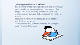 ¿Qué tipos de lecturas existen?
Existen diferentes clasificaciones de la lectura ya
que, sin duda, leemos de una manera u otra
según sea la situación y el texto al cual nos
enfrentamos, aunque sabemos que en todos los
casos
realizamos la misma operación de captar el
contenido del texto.
Atendiendo a la diferencia entre los códigos
oral y escrito tenemos:
 