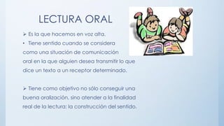 LECTURA ORAL
 Es la que hacemos en voz alta.
• Tiene sentido cuando se considera
como una situación de comunicación
oral en la que alguien desea transmitir lo que
dice un texto a un receptor determinado.
 Tiene como objetivo no sólo conseguir una
buena oralización, sino atender a la finalidad
real de la lectura: la construcción del sentido.
 