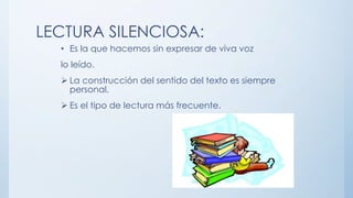 LECTURA SILENCIOSA:
• Es la que hacemos sin expresar de viva voz
lo leído.
 La construcción del sentido del texto es siempre
personal.
 Es el tipo de lectura más frecuente.
 