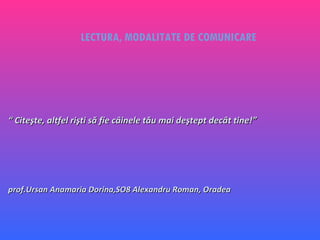 LECTURA, MODALITATE DE COMUNICARE “  Citeşte, altfel rişti să fie câinele tău mai deştept decât tine!”  prof.Ursan Anamaria Dorina,SO8 Alexandru Roman, Oradea 