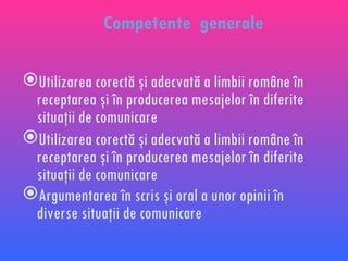 Competente  generale  Utilizarea corectă şi adecvată a limbii române în receptarea şi în producerea mesajelor în diferite situaţii de comunicare Utilizarea corectă şi adecvată a limbii române în receptarea şi în producerea mesajelor în diferite situaţii de comunicare Argumentarea în scris şi oral a unor opinii în diverse situaţii de comunicare  